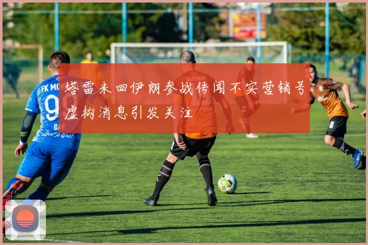 塔雷米回伊朗参战传闻不实营销号虚构消息引发关注