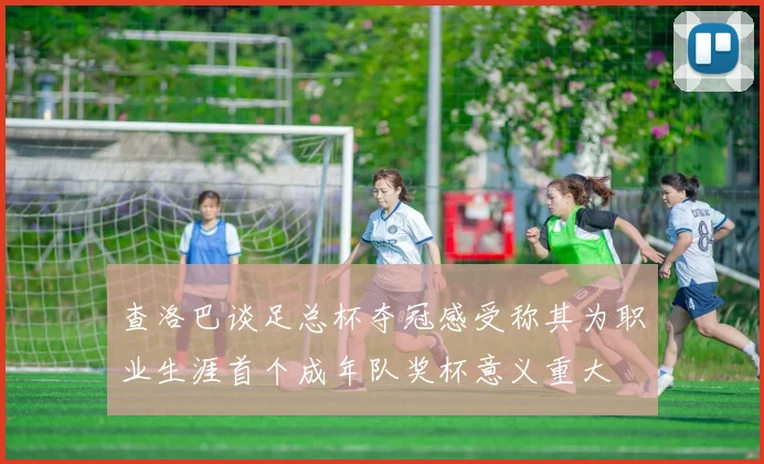 查洛巴谈足总杯夺冠感受称其为职业生涯首个成年队奖杯意义重大